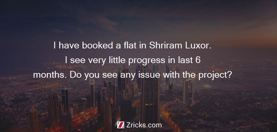 I have booked a flat in Shriram Luxor. I see very little progress in last 6 months. Do you see any issue with the project?