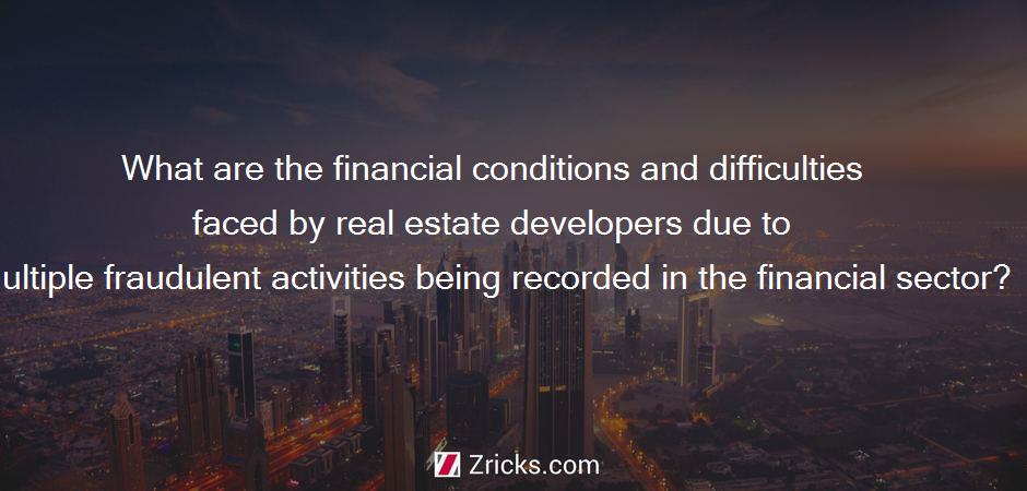 What are the financial conditions and difficulties faced by real estate developers due to multiple fraudulent activities being recorded in the financial sector?