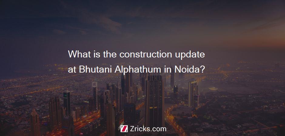 What is the construction update at Bhutani Alphathum in Noida?