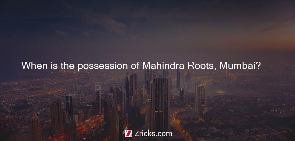 When is the possession of Mahindra Roots, Mumbai?