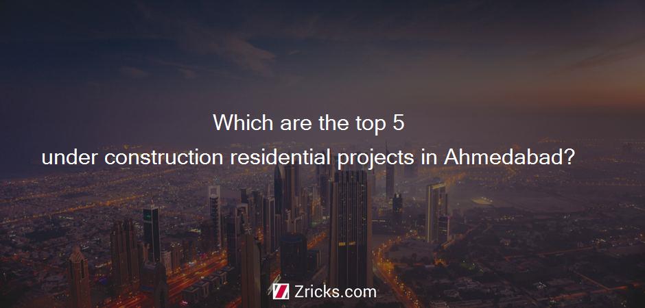Which are the top 5 under construction residential projects in Ahmedabad?