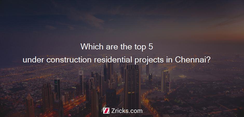 Which are the top 5 under construction residential projects in Chennai?